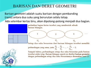 BARISAN DAN DERET GEOMETRI 
Barisan geometri adalah suatu barisan dengan pembanding 
(rasio) antara dua suku yang berurutan selalu tetap. 
Ada selembar kertas biru, akan dipotong-potong menjadi dua bagian. 
Hal.: 12 BARISAN DAN DERET Hal.: 12 
 