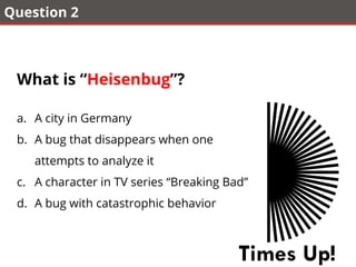 Question 2
What is “Heisenbug”?
a.  A city in Germany
b.  A bug that disappears when one
attempts to analyze it
c.  A character in TV series “Breaking Bad”
d.  A bug with catastrophic behavior
Times Up!
 