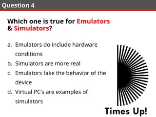 Question 4
Which one is true for Emulators
& Simulators?
a.  Emulators do include hardware
conditions
b.  Simulators are more real
c.  Emulators fake the behavior of the
device
d.  Virtual PC’s are examples of
simulators
Times Up!
 