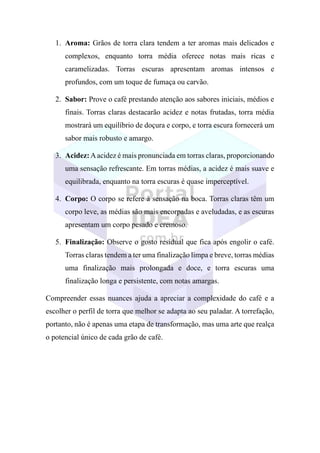 1. Aroma: Grãos de torra clara tendem a ter aromas mais delicados e
complexos, enquanto torra média oferece notas mais ricas e
caramelizadas. Torras escuras apresentam aromas intensos e
profundos, com um toque de fumaça ou carvão.
2. Sabor: Prove o café prestando atenção aos sabores iniciais, médios e
finais. Torras claras destacarão acidez e notas frutadas, torra média
mostrará um equilíbrio de doçura e corpo, e torra escura fornecerá um
sabor mais robusto e amargo.
3. Acidez:Aacidez é mais pronunciada em torras claras, proporcionando
uma sensação refrescante. Em torras médias, a acidez é mais suave e
equilibrada, enquanto na torra escuras é quase imperceptível.
4. Corpo: O corpo se refere à sensação na boca. Torras claras têm um
corpo leve, as médias são mais encorpadas e aveludadas, e as escuras
apresentam um corpo pesado e cremoso.
5. Finalização: Observe o gosto residual que fica após engolir o café.
Torras claras tendem a ter uma finalização limpa e breve, torras médias
uma finalização mais prolongada e doce, e torra escuras uma
finalização longa e persistente, com notas amargas.
Compreender essas nuances ajuda a apreciar a complexidade do café e a
escolher o perfil de torra que melhor se adapta ao seu paladar. A torrefação,
portanto, não é apenas uma etapa de transformação, mas uma arte que realça
o potencial único de cada grão de café.
 