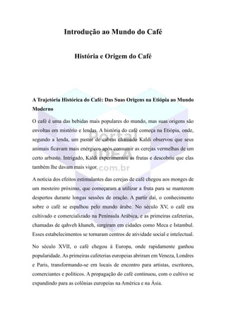 Introdução ao Mundo do Café
História e Origem do Café
A Trajetória Histórica do Café: Das Suas Origens na Etiópia ao Mundo
Moderno
O café é uma das bebidas mais populares do mundo, mas suas origens são
envoltas em mistério e lendas. A história do café começa na Etiópia, onde,
segundo a lenda, um pastor de cabras chamado Kaldi observou que seus
animais ficavam mais enérgicos após consumir as cerejas vermelhas de um
certo arbusto. Intrigado, Kaldi experimentou as frutas e descobriu que elas
também lhe davam mais vigor.
A notícia dos efeitos estimulantes das cerejas de café chegou aos monges de
um mosteiro próximo, que começaram a utilizar a fruta para se manterem
despertos durante longas sessões de oração. A partir daí, o conhecimento
sobre o café se espalhou pelo mundo árabe. No século XV, o café era
cultivado e comercializado na Península Arábica, e as primeiras cafeterias,
chamadas de qahveh khaneh, surgiram em cidades como Meca e Istambul.
Esses estabelecimentos se tornaram centros de atividade social e intelectual.
No século XVII, o café chegou à Europa, onde rapidamente ganhou
popularidade. As primeiras cafeterias europeias abriram em Veneza, Londres
e Paris, transformando-se em locais de encontro para artistas, escritores,
comerciantes e políticos. A propagação do café continuou, com o cultivo se
expandindo para as colônias europeias na América e na Ásia.
 