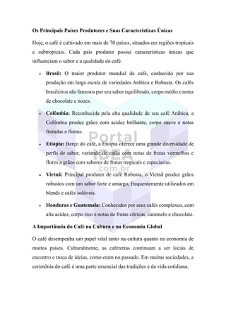 Os Principais Países Produtores e Suas Características Únicas
Hoje, o café é cultivado em mais de 70 países, situados em regiões tropicais
e subtropicais. Cada país produtor possui características únicas que
influenciam o sabor e a qualidade do café.
• Brasil: O maior produtor mundial de café, conhecido por sua
produção em larga escala de variedades Arábica e Robusta. Os cafés
brasileiros são famosos por seu sabor equilibrado, corpo médio e notas
de chocolate e nozes.
• Colômbia: Reconhecida pela alta qualidade de seu café Arábica, a
Colômbia produz grãos com acidez brilhante, corpo suave e notas
frutadas e florais.
• Etiópia: Berço do café, a Etiópia oferece uma grande diversidade de
perfis de sabor, variando de cafés com notas de frutas vermelhas e
flores a grãos com sabores de frutas tropicais e especiarias.
• Vietnã: Principal produtor de café Robusta, o Vietnã produz grãos
robustos com um sabor forte e amargo, frequentemente utilizados em
blends e cafés solúveis.
• Honduras e Guatemala: Conhecidos por seus cafés complexos, com
alta acidez, corpo rico e notas de frutas cítricas, caramelo e chocolate.
A Importância do Café na Cultura e na Economia Global
O café desempenha um papel vital tanto na cultura quanto na economia de
muitos países. Culturalmente, as cafeterias continuam a ser locais de
encontro e troca de ideias, como eram no passado. Em muitas sociedades, a
cerimônia do café é uma parte essencial das tradições e da vida cotidiana.
 
