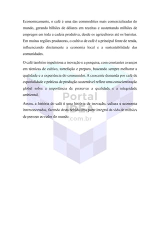 Economicamente, o café é uma das commodities mais comercializadas do
mundo, gerando bilhões de dólares em receitas e sustentando milhões de
empregos em toda a cadeia produtiva, desde os agricultores até os baristas.
Em muitas regiões produtoras, o cultivo de café é a principal fonte de renda,
influenciando diretamente a economia local e a sustentabilidade das
comunidades.
O café também impulsiona a inovação e a pesquisa, com constantes avanços
em técnicas de cultivo, torrefação e preparo, buscando sempre melhorar a
qualidade e a experiência do consumidor. A crescente demanda por café de
especialidade e práticas de produção sustentável reflete uma conscientização
global sobre a importância de preservar a qualidade e a integridade
ambiental.
Assim, a história do café é uma história de inovação, cultura e economia
interconectadas, fazendo desta bebida uma parte integral da vida de milhões
de pessoas ao redor do mundo.
 