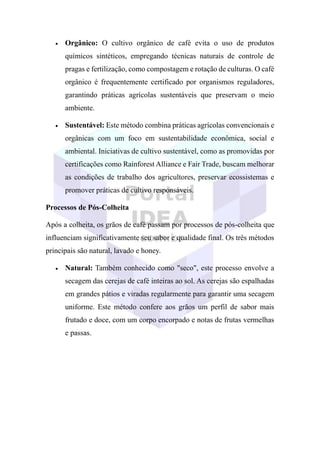 • Orgânico: O cultivo orgânico de café evita o uso de produtos
químicos sintéticos, empregando técnicas naturais de controle de
pragas e fertilização, como compostagem e rotação de culturas. O café
orgânico é frequentemente certificado por organismos reguladores,
garantindo práticas agrícolas sustentáveis que preservam o meio
ambiente.
• Sustentável: Este método combina práticas agrícolas convencionais e
orgânicas com um foco em sustentabilidade econômica, social e
ambiental. Iniciativas de cultivo sustentável, como as promovidas por
certificações como Rainforest Alliance e Fair Trade, buscam melhorar
as condições de trabalho dos agricultores, preservar ecossistemas e
promover práticas de cultivo responsáveis.
Processos de Pós-Colheita
Após a colheita, os grãos de café passam por processos de pós-colheita que
influenciam significativamente seu sabor e qualidade final. Os três métodos
principais são natural, lavado e honey.
• Natural: Também conhecido como "seco", este processo envolve a
secagem das cerejas de café inteiras ao sol. As cerejas são espalhadas
em grandes pátios e viradas regularmente para garantir uma secagem
uniforme. Este método confere aos grãos um perfil de sabor mais
frutado e doce, com um corpo encorpado e notas de frutas vermelhas
e passas.
 