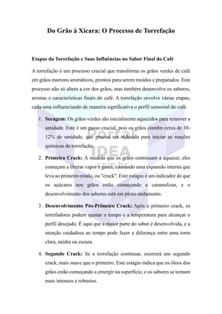 Do Grão à Xícara: O Processo de Torrefação
Etapas da Torrefação e Suas Influências no Sabor Final do Café
A torrefação é um processo crucial que transforma os grãos verdes de café
em grãos marrons aromáticos, prontos para serem moídos e preparados. Este
processo não só altera a cor dos grãos, mas também desenvolve os sabores,
aromas e características finais do café. A torrefação envolve várias etapas,
cada uma influenciando de maneira significativa o perfil sensorial do café.
1. Secagem: Os grãos verdes são inicialmente aquecidos para remover a
umidade. Este é um passo crucial, pois os grãos contêm cerca de 10-
12% de umidade, que precisa ser reduzida para iniciar as reações
químicas da torrefação.
2. Primeira Crack: À medida que os grãos continuam a aquecer, eles
começam a liberar vapor e gases, causando uma expansão interna que
leva ao primeiro estalo, ou "crack". Este estágio é um indicador de que
os açúcares nos grãos estão começando a caramelizar, e o
desenvolvimento dos sabores está em pleno andamento.
3. Desenvolvimento Pós-Primeiro Crack: Após o primeiro crack, os
torrefadores podem ajustar o tempo e a temperatura para alcançar o
perfil desejado. É aqui que a maior parte do sabor é desenvolvida, e a
atenção cuidadosa ao tempo pode fazer a diferença entre uma torra
clara, média ou escura.
4. Segundo Crack: Se a torrefação continuar, ocorrerá um segundo
crack, mais suave que o primeiro. Este estágio indica que os óleos dos
grãos estão começando a emergir na superfície, e os sabores se tornam
mais intensos e robustos.
 