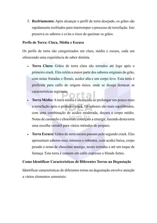 5. Resfriamento: Após alcançar o perfil de torra desejado, os grãos são
rapidamente resfriados para interromper o processo de torrefação. Isto
preserva os sabores e evita o risco de queimar os grãos.
Perfis de Torra: Clara, Média e Escura
Os perfis de torra são categorizados em clara, média e escura, cada um
oferecendo uma experiência de sabor distinta.
• Torra Clara: Grãos de torra clara são torrados até logo após o
primeiro crack. Eles retêm a maior parte dos sabores originais do grão,
com notas frutadas e florais, acidez alta e um corpo leve. Esta torra é
preferida para cafés de origem única, onde se deseja destacar as
características regionais.
• Torra Média: A torra média é alcançada ao prolongar um pouco mais
a torrefação após o primeiro crack. Os sabores são mais equilibrados,
com uma combinação de acidez moderada, doçura e corpo médio.
Notas de caramelo e chocolate começam a emergir, fazendo desta torra
uma escolha versátil para vários métodos de preparo.
• Torra Escura: Grãos de torra escura passam pelo segundo crack. Eles
apresentam sabores mais intensos e robustos, com acidez baixa, corpo
pesado e notas de chocolate amargo, nozes torradas e até um toque de
fumaça. Esta torra é comum em cafés expresso e blends fortes.
Como Identificar Características de Diferentes Torras na Degustação
Identificar características de diferentes torras na degustação envolve atenção
a vários elementos sensoriais:
 