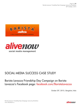Page 1 of 20
                                                              Barista Lavazza: Friendship Day Campaign review by AliveNow
                                                                                                        20th October, 2010




SOCIAL MEDIA SUCCESS CASE STUDY

Barista Lavazza Friendship Day Campaign on Barista
Lavazza’s Facebook page: facebook.com/BaristaLavazza

                                                                             October 20th, 2010 | Bangalore, India




Barista Lavazza: Friendship Day Campaign review by AliveNow
www.AliveNow.in
 