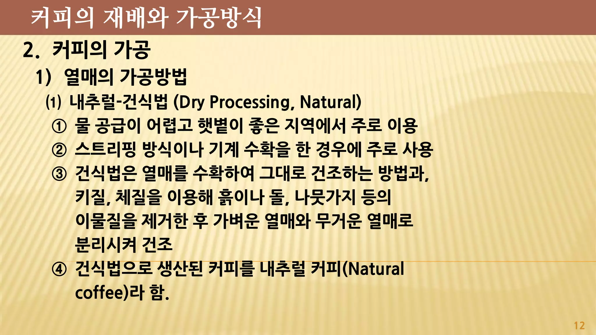 2. 커피의 가공
1) 열매의 가공방법
⑴ 내추럴-건식법 (Dry Processing, Natural)
① 물 공급이 어렵고 햇볕이 좋은 지역에서 주로 이용
② 스트리핑 방식이나 기계 수확을 한 경우에 주로 사용
③ 건식법은 열매를 수확하여 그대로 건조하는 방법과,
키질, 체질을 이용해 흙이나 돌, 나뭇가지 등의
이물질을 제거한 후 가벼운 열매와 무거운 열매로
분리시켜 건조
④ 건식법으로 생산된 커피를 내추럴 커피(Natural
coffee)라 함.
12
커피의 재배와 가공방식
 