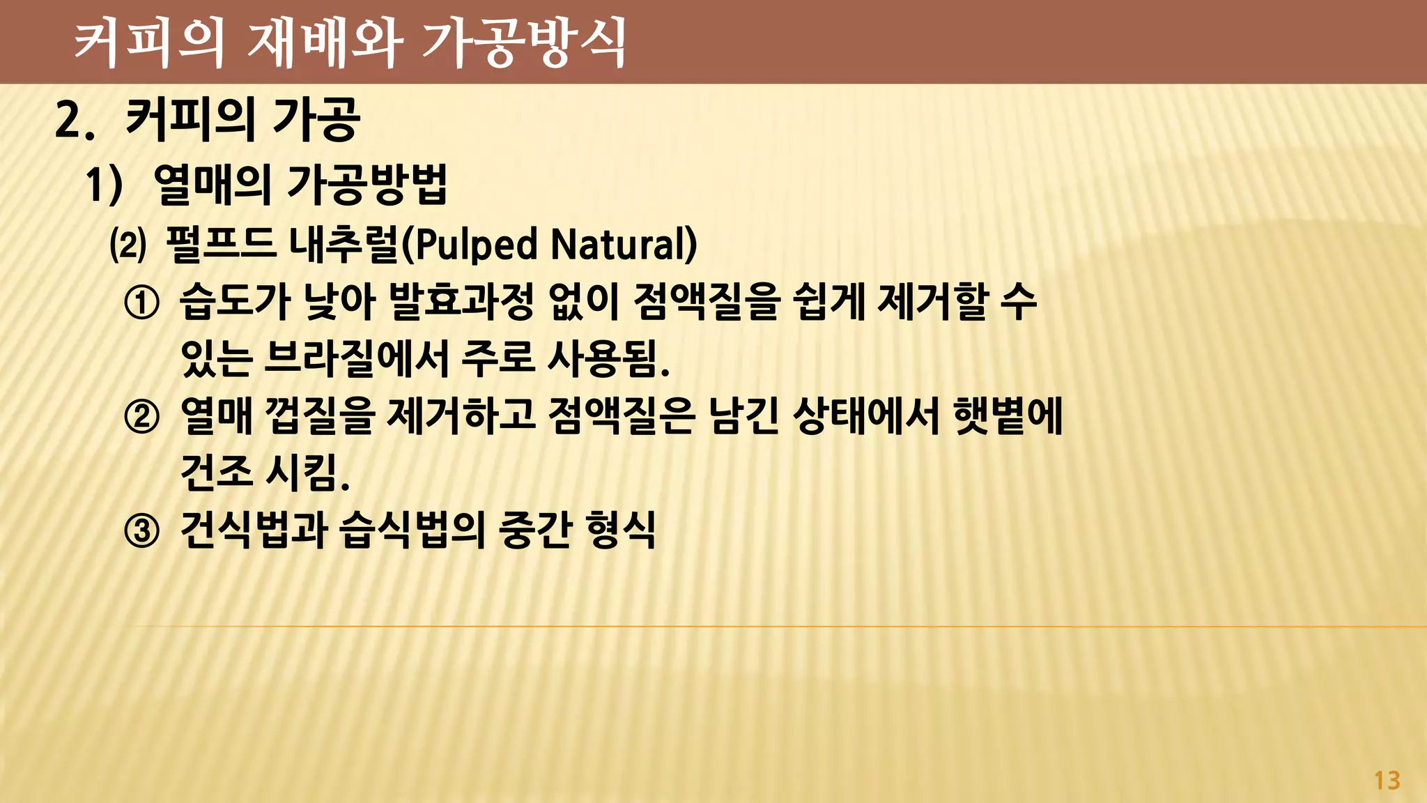 2. 커피의 가공
1) 열매의 가공방법
⑵ 펄프드 내추럴(Pulped Natural)
① 습도가 낮아 발효과정 없이 점액질을 쉽게 제거할 수
있는 브라질에서 주로 사용됨.
② 열매 껍질을 제거하고 점액질은 남긴 상태에서 햇볕에
건조 시킴.
③ 건식법과 습식법의 중간 형식
13
커피의 재배와 가공방식
 