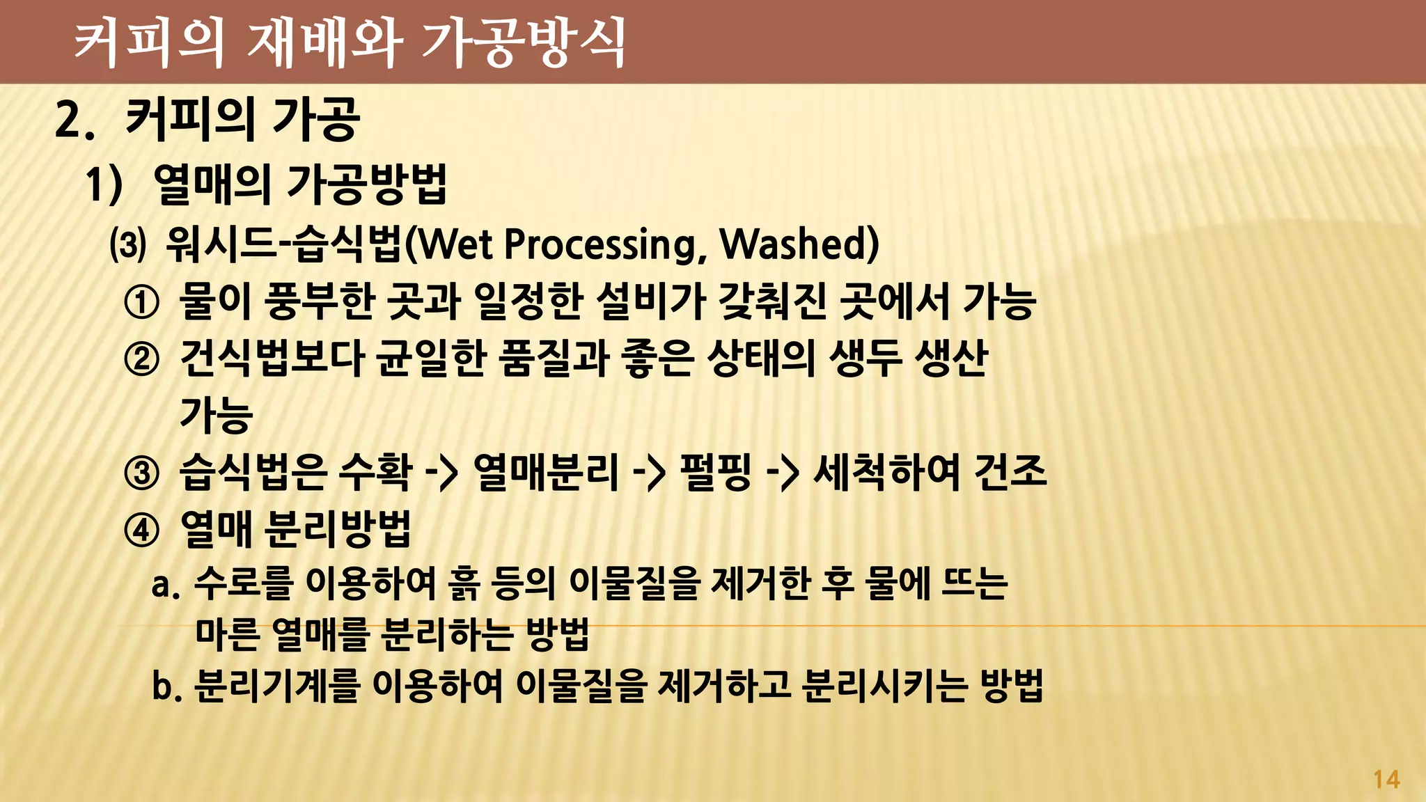 2. 커피의 가공
1) 열매의 가공방법
⑶ 워시드-습식법(Wet Processing, Washed)
① 물이 풍부한 곳과 일정한 설비가 갖춰진 곳에서 가능
② 건식법보다 균일한 품질과 좋은 상태의 생두 생산
가능
③ 습식법은 수확 -> 열매분리 -> 펄핑 -> 세척하여 건조
④ 열매 분리방법
a. 수로를 이용하여 흙 등의 이물질을 제거한 후 물에 뜨는
마른 열매를 분리하는 방법
b. 분리기계를 이용하여 이물질을 제거하고 분리시키는 방법
14
커피의 재배와 가공방식
 