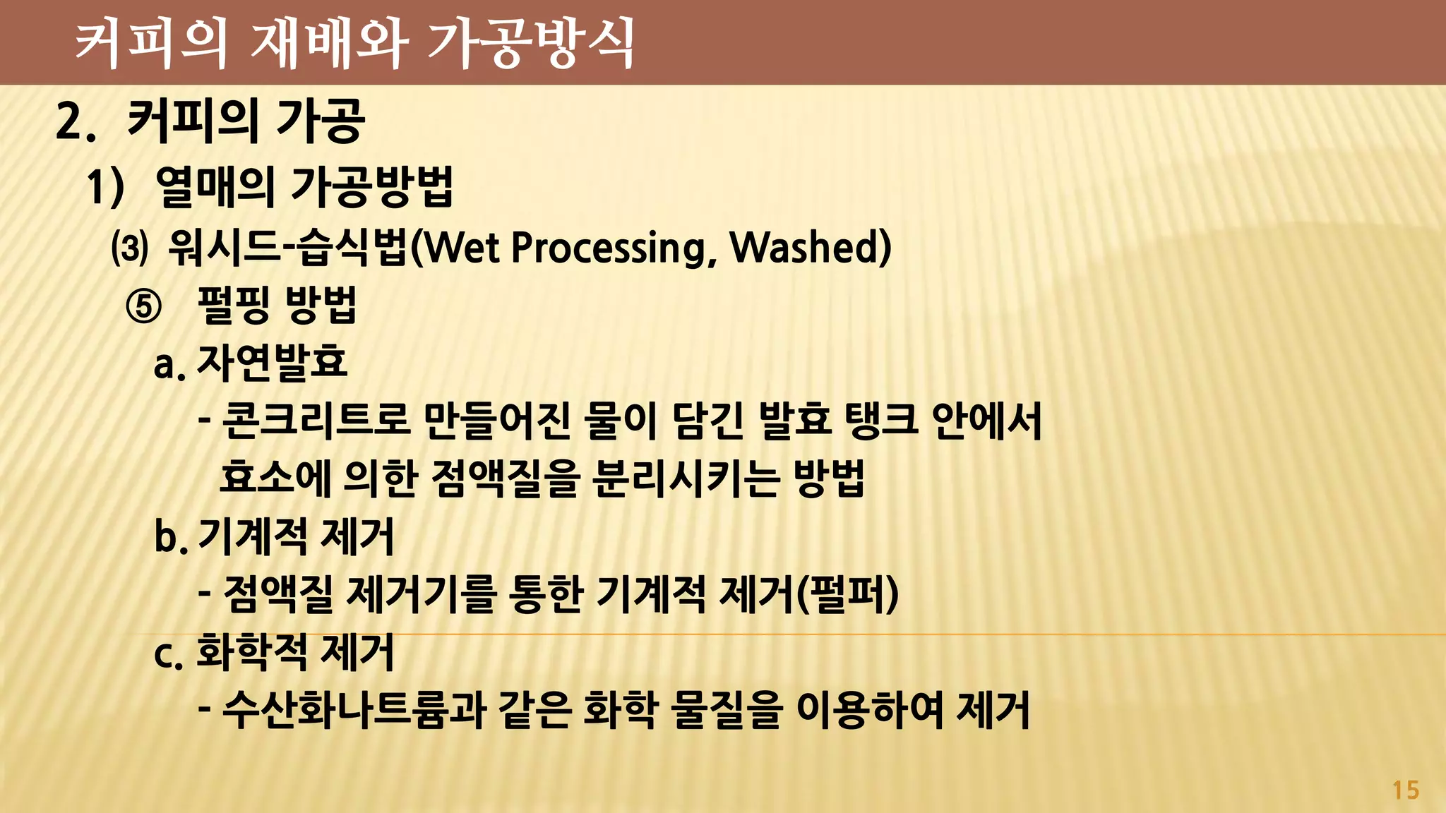 2. 커피의 가공
1) 열매의 가공방법
⑶ 워시드-습식법(Wet Processing, Washed)
⑤ 펄핑 방법
a. 자연발효
- 콘크리트로 만들어진 물이 담긴 발효 탱크 안에서
효소에 의한 점액질을 분리시키는 방법
b. 기계적 제거
- 점액질 제거기를 통한 기계적 제거(펄퍼)
c. 화학적 제거
- 수산화나트륨과 같은 화학 물질을 이용하여 제거
15
커피의 재배와 가공방식
 