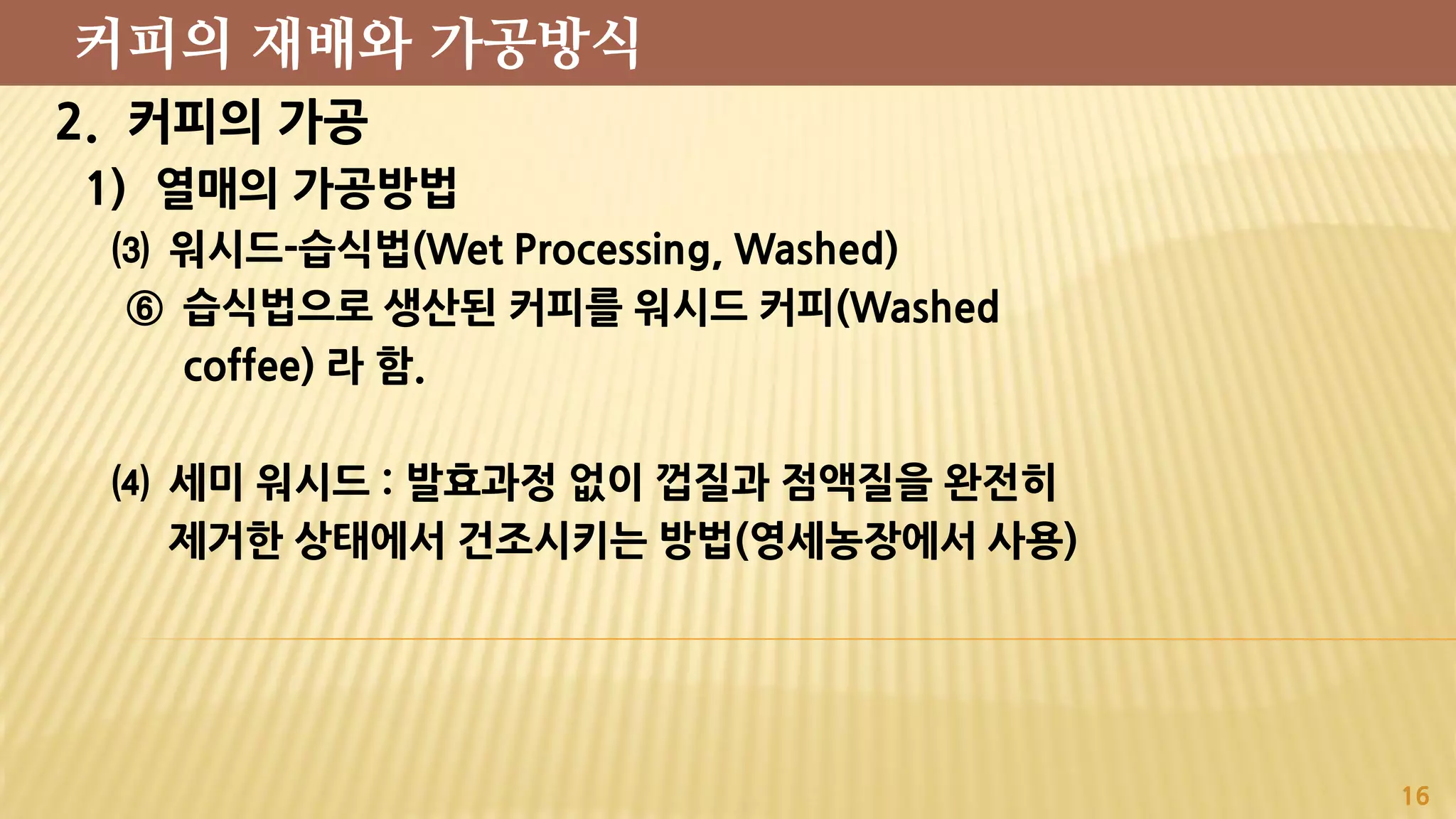 2. 커피의 가공
1) 열매의 가공방법
⑶ 워시드-습식법(Wet Processing, Washed)
⑥ 습식법으로 생산된 커피를 워시드 커피(Washed
coffee) 라 함.
⑷ 세미 워시드 : 발효과정 없이 껍질과 점액질을 완전히
제거한 상태에서 건조시키는 방법(영세농장에서 사용)
16
커피의 재배와 가공방식
 