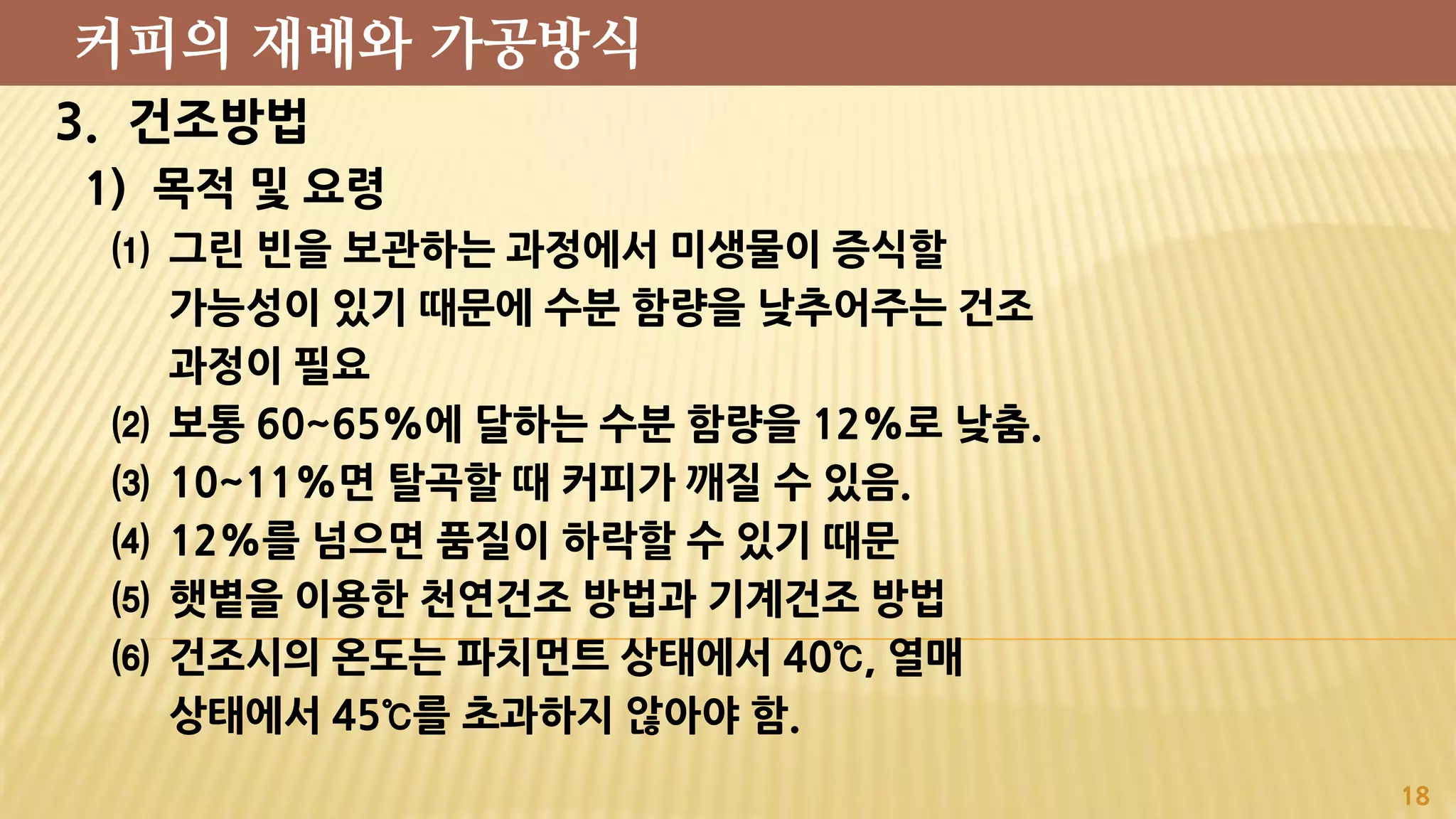 3. 건조방법
1) 목적 및 요령
⑴ 그린 빈을 보관하는 과정에서 미생물이 증식할
가능성이 있기 때문에 수분 함량을 낮추어주는 건조
과정이 필요
⑵ 보통 60~65%에 달하는 수분 함량을 12%로 낮춤.
⑶ 10~11%면 탈곡할 때 커피가 깨질 수 있음.
⑷ 12%를 넘으면 품질이 하락할 수 있기 때문
⑸ 햇볕을 이용한 천연건조 방법과 기계건조 방법
⑹ 건조시의 온도는 파치먼트 상태에서 40℃, 열매
상태에서 45℃를 초과하지 않아야 함.
18
커피의 재배와 가공방식
 