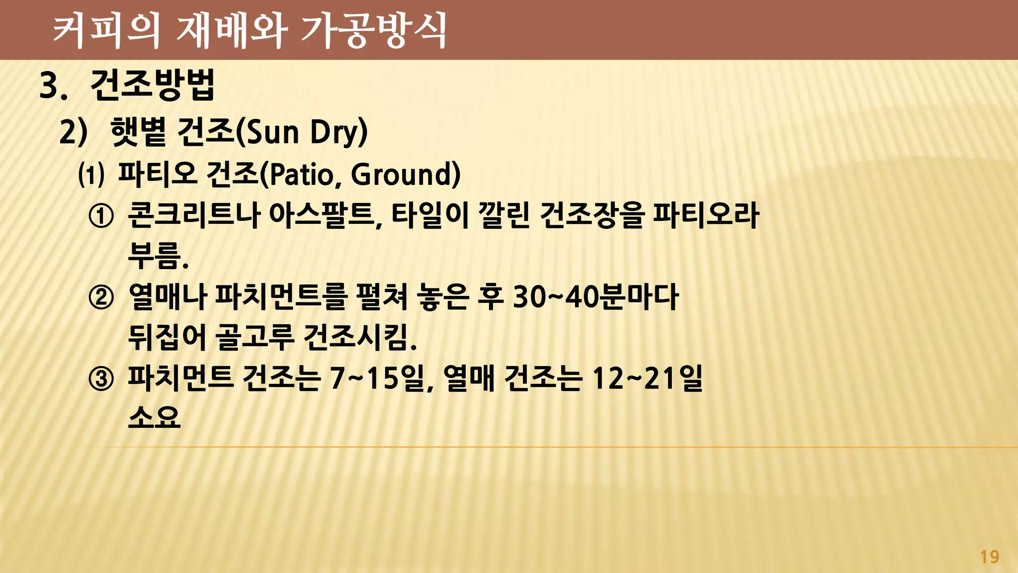 3. 건조방법
2) 햇볕 건조(Sun Dry)
⑴ 파티오 건조(Patio, Ground)
① 콘크리트나 아스팔트, 타일이 깔린 건조장을 파티오라
부름.
② 열매나 파치먼트를 펼쳐 놓은 후 30~40분마다
뒤집어 골고루 건조시킴.
③ 파치먼트 건조는 7~15일, 열매 건조는 12~21일
소요
19
커피의 재배와 가공방식
 