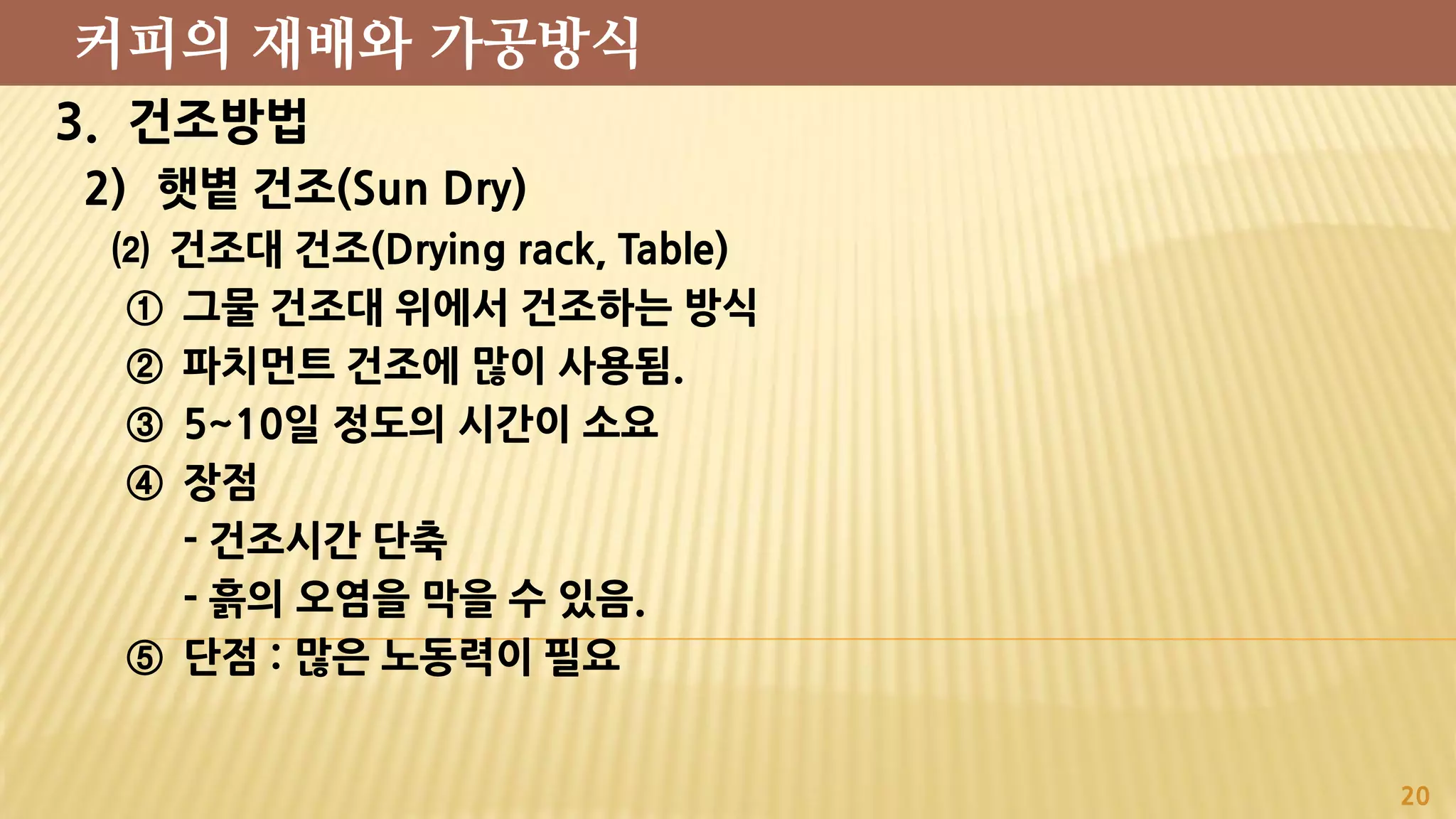3. 건조방법
2) 햇볕 건조(Sun Dry)
⑵ 건조대 건조(Drying rack, Table)
① 그물 건조대 위에서 건조하는 방식
② 파치먼트 건조에 많이 사용됨.
③ 5~10일 정도의 시간이 소요
④ 장점
- 건조시간 단축
- 흙의 오염을 막을 수 있음.
⑤ 단점 : 많은 노동력이 필요
20
커피의 재배와 가공방식
 
