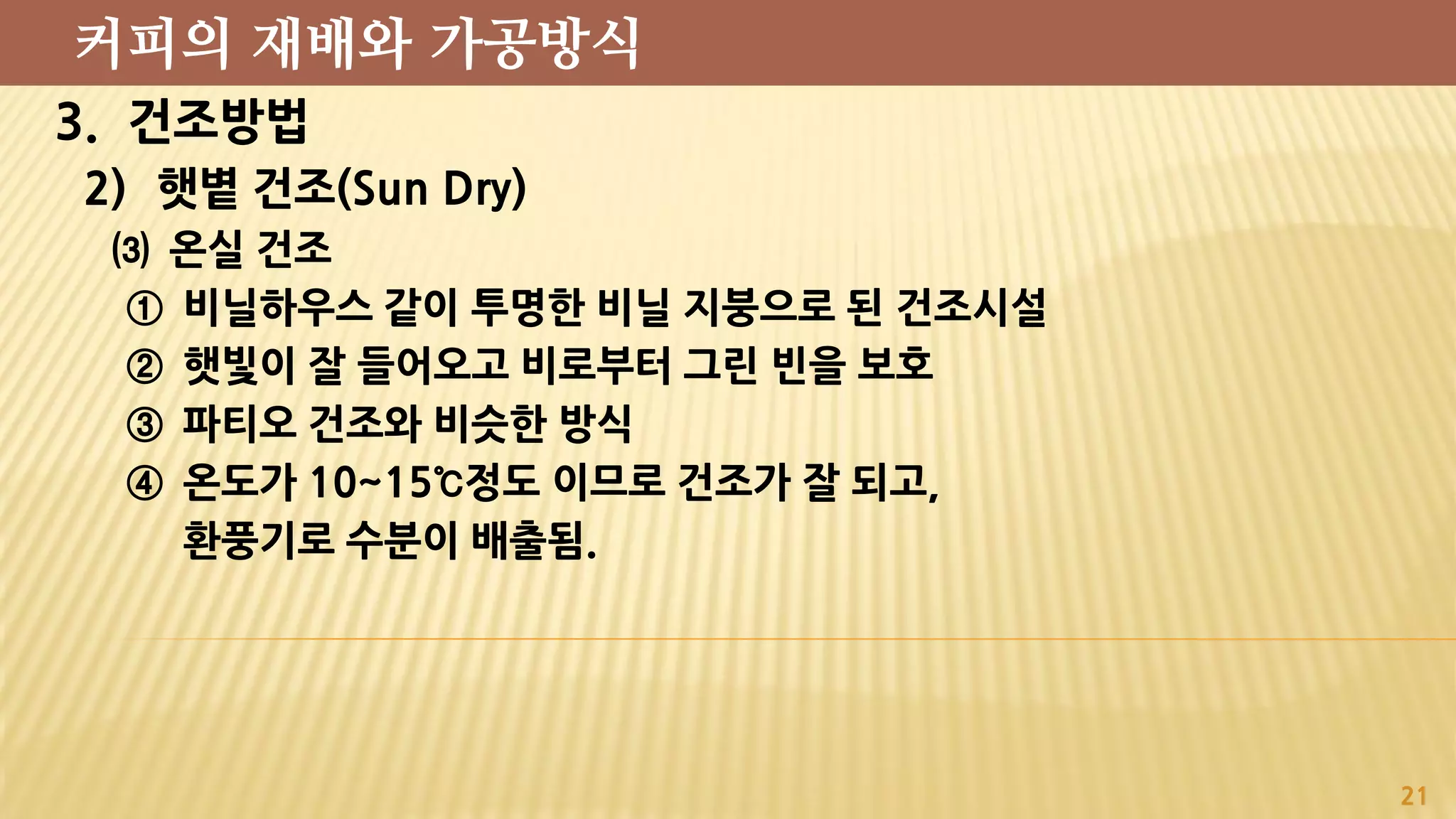 3. 건조방법
2) 햇볕 건조(Sun Dry)
⑶ 온실 건조
① 비닐하우스 같이 투명한 비닐 지붕으로 된 건조시설
② 햇빛이 잘 들어오고 비로부터 그린 빈을 보호
③ 파티오 건조와 비슷한 방식
④ 온도가 10~15℃정도 이므로 건조가 잘 되고,
환풍기로 수분이 배출됨.
21
커피의 재배와 가공방식
 