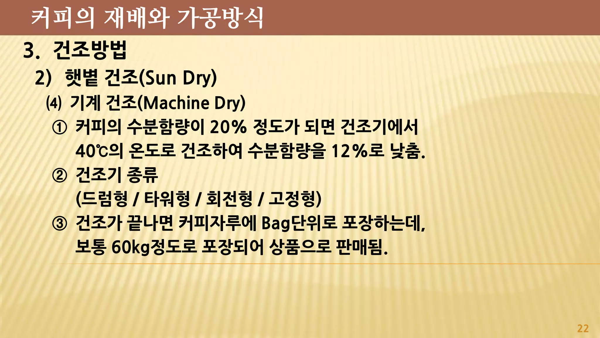 3. 건조방법
2) 햇볕 건조(Sun Dry)
⑷ 기계 건조(Machine Dry)
① 커피의 수분함량이 20% 정도가 되면 건조기에서
40℃의 온도로 건조하여 수분함량을 12%로 낮춤.
② 건조기 종류
(드럼형 / 타워형 / 회전형 / 고정형)
③ 건조가 끝나면 커피자루에 Bag단위로 포장하는데,
보통 60kg정도로 포장되어 상품으로 판매됨.
22
커피의 재배와 가공방식
 