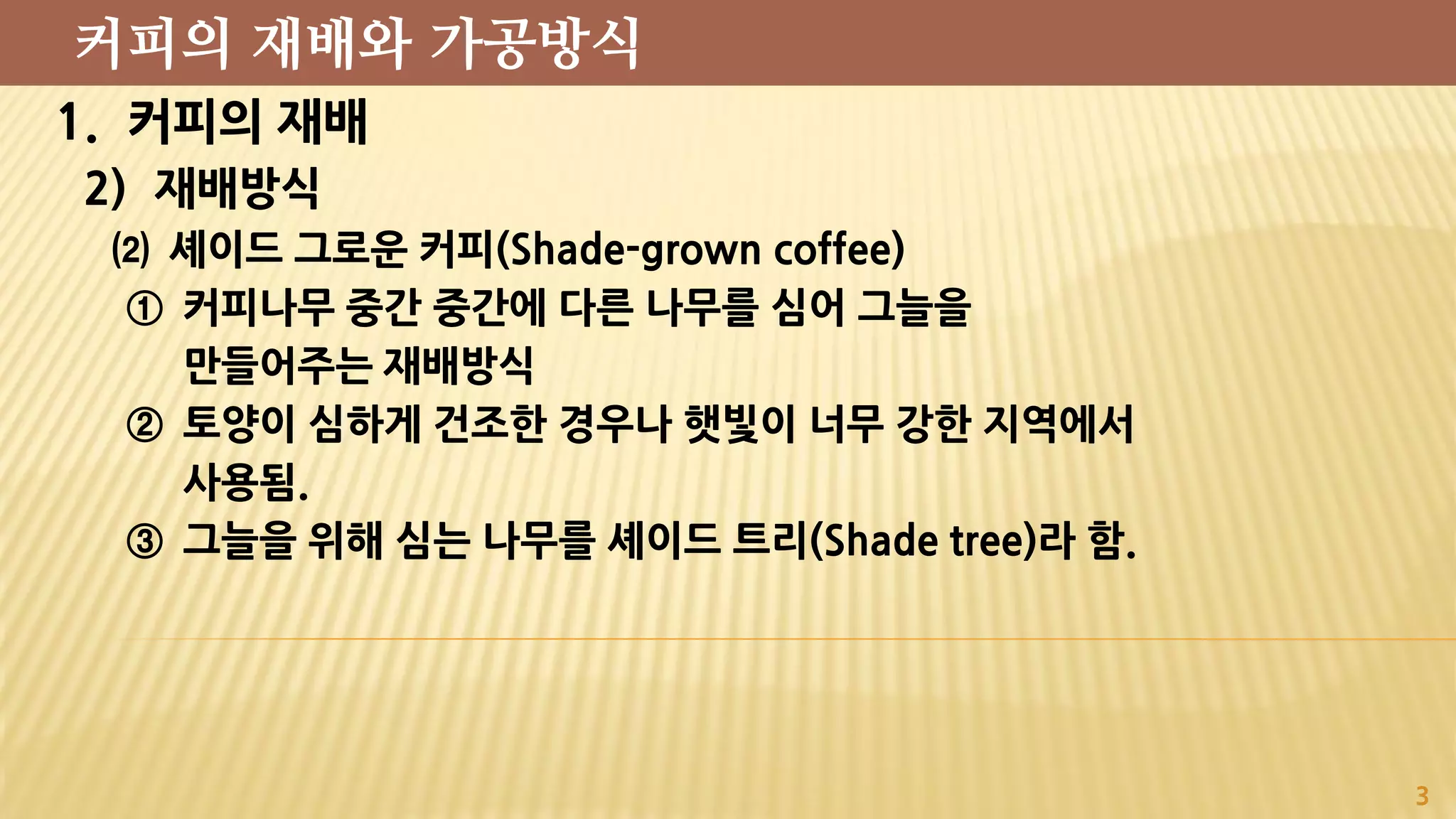 1. 커피의 재배
2) 재배방식
⑵ 셰이드 그로운 커피(Shade-grown coffee)
① 커피나무 중간 중간에 다른 나무를 심어 그늘을
만들어주는 재배방식
② 토양이 심하게 건조한 경우나 햇빛이 너무 강한 지역에서
사용됨.
③ 그늘을 위해 심는 나무를 셰이드 트리(Shade tree)라 함.
3
커피의 재배와 가공방식
 