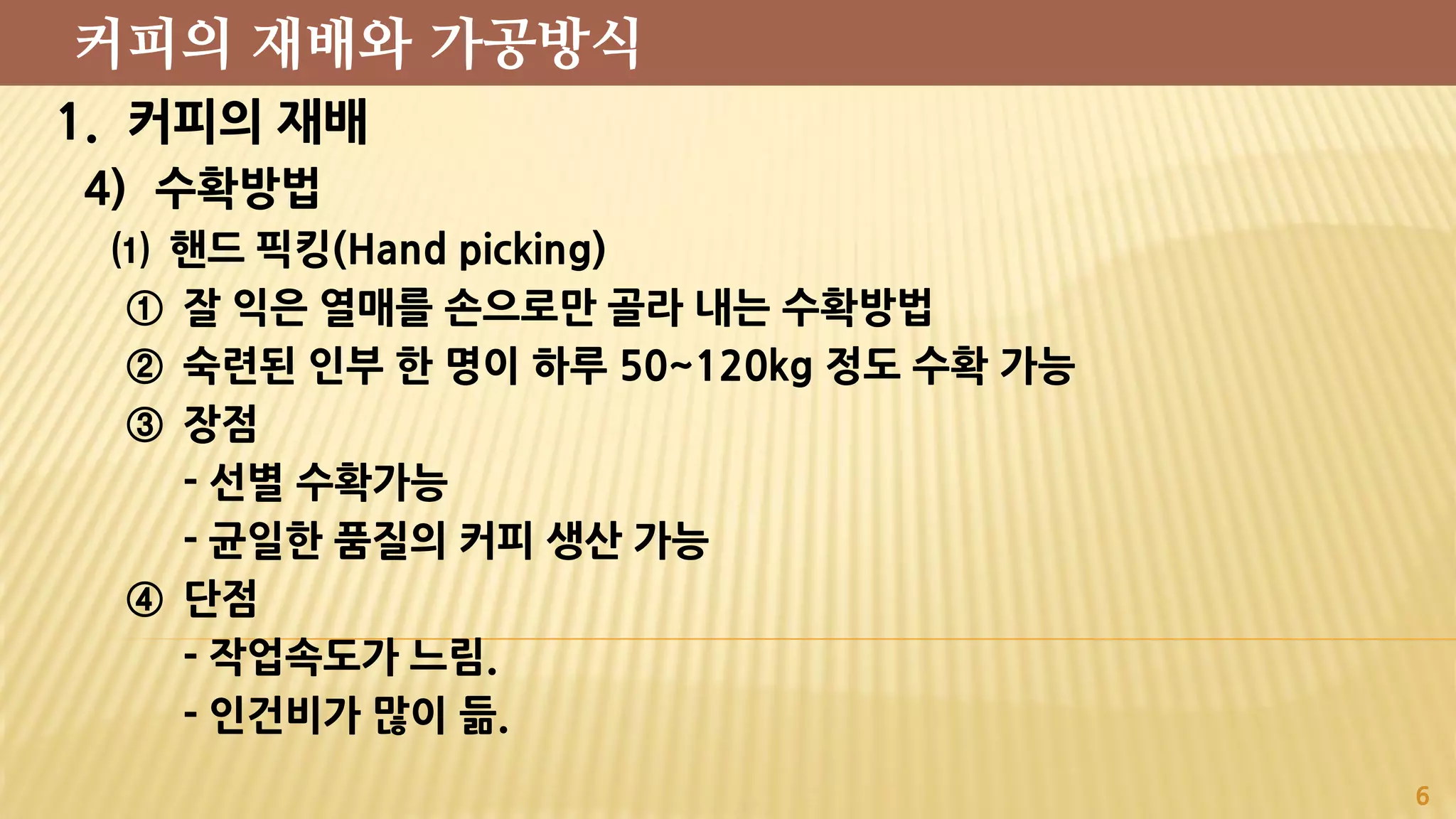 1. 커피의 재배
4) 수확방법
⑴ 핸드 픽킹(Hand picking)
① 잘 익은 열매를 손으로만 골라 내는 수확방법
② 숙련된 인부 한 명이 하루 50~120kg 정도 수확 가능
③ 장점
- 선별 수확가능
- 균일한 품질의 커피 생산 가능
④ 단점
- 작업속도가 느림.
- 인건비가 많이 듦.
6
커피의 재배와 가공방식
 