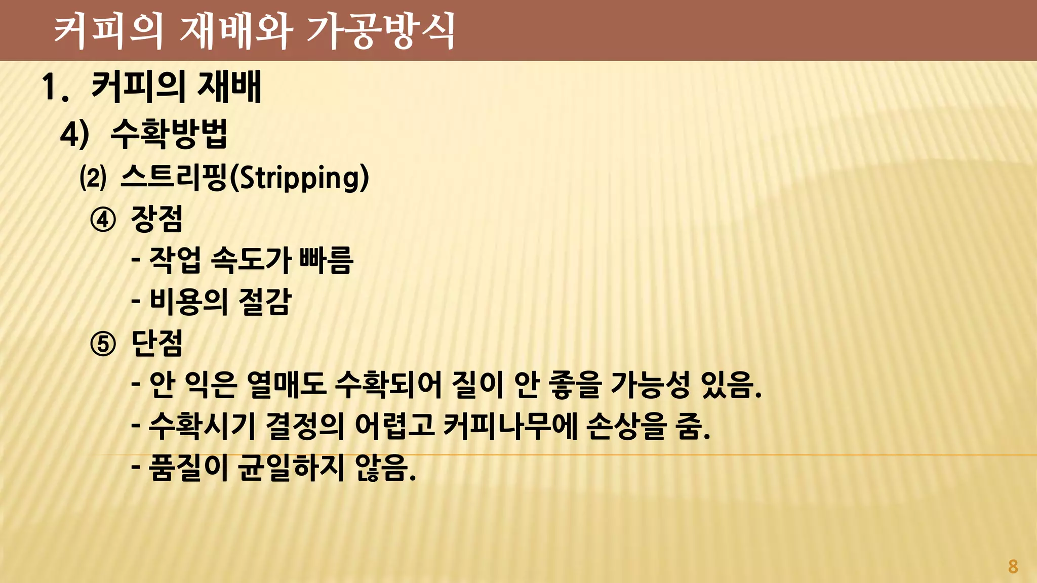 1. 커피의 재배
4) 수확방법
⑵ 스트리핑(Stripping)
④ 장점
- 작업 속도가 빠름
- 비용의 절감
⑤ 단점
- 안 익은 열매도 수확되어 질이 안 좋을 가능성 있음.
- 수확시기 결정의 어렵고 커피나무에 손상을 줌.
- 품질이 균일하지 않음.
8
커피의 재배와 가공방식
 