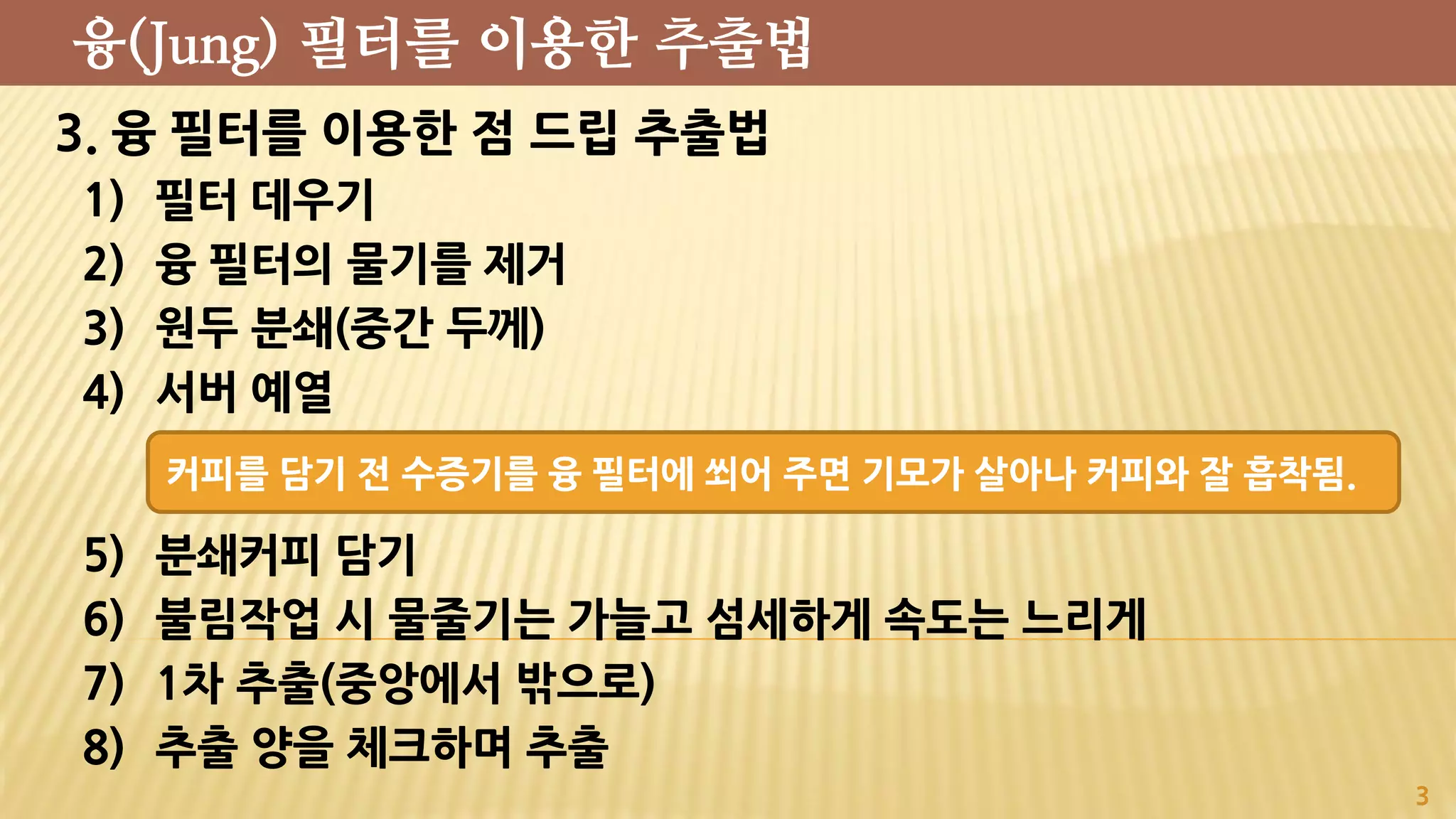 3. 융 필터를 이용한 점 드립 추출법
1) 필터 데우기
2) 융 필터의 물기를 제거
3) 원두 분쇄(중간 두께)
4) 서버 예열
5) 분쇄커피 담기
6) 불림작업 시 물줄기는 가늘고 섬세하게 속도는 느리게
7) 1차 추출(중앙에서 밖으로)
8) 추출 양을 체크하며 추출
3
융(Jung) 필터를 이용한 추출법
커피를 담기 전 수증기를 융 필터에 쐬어 주면 기모가 살아나 커피와 잘 흡착됨.
 