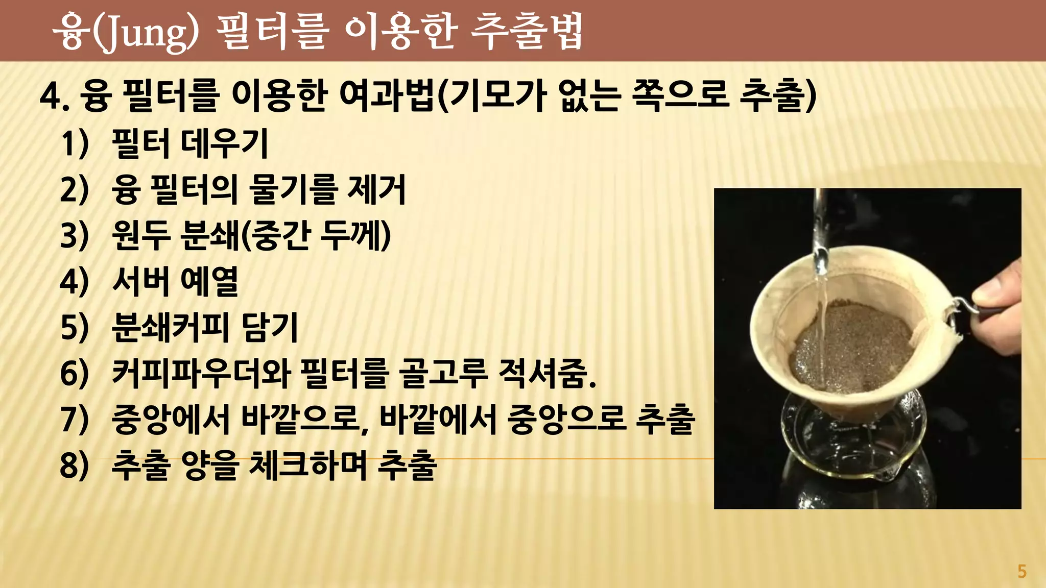 4. 융 필터를 이용한 여과법(기모가 없는 쪽으로 추출)
1) 필터 데우기
2) 융 필터의 물기를 제거
3) 원두 분쇄(중간 두께)
4) 서버 예열
5) 분쇄커피 담기
6) 커피파우더와 필터를 골고루 적셔줌.
7) 중앙에서 바깥으로, 바깥에서 중앙으로 추출
8) 추출 양을 체크하며 추출
5
융(Jung) 필터를 이용한 추출법
 