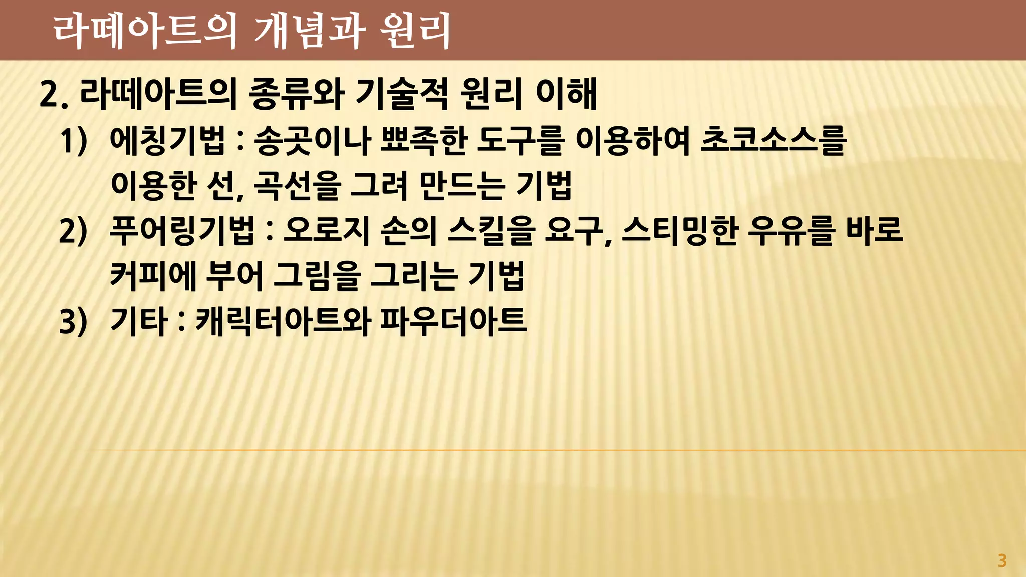 2. 라떼아트의 종류와 기술적 원리 이해
1) 에칭기법 : 송곳이나 뾰족한 도구를 이용하여 초코소스를
이용한 선, 곡선을 그려 만드는 기법
2) 푸어링기법 : 오로지 손의 스킬을 요구, 스티밍한 우유를 바로
커피에 부어 그림을 그리는 기법
3) 기타 : 캐릭터아트와 파우더아트
3
라떼아트의 개념과 원리
 