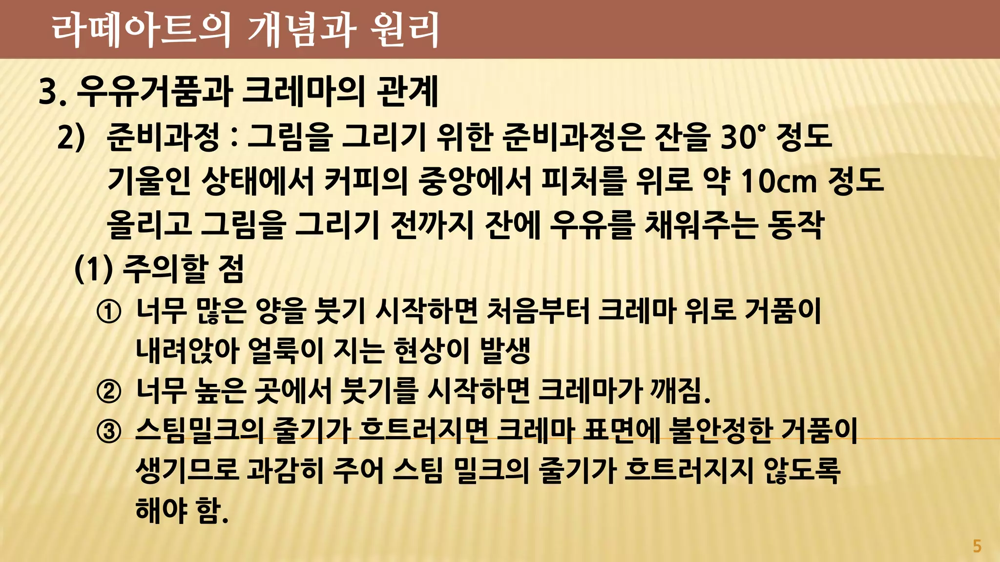 3. 우유거품과 크레마의 관계
2) 준비과정 : 그림을 그리기 위한 준비과정은 잔을 30˚ 정도
기울인 상태에서 커피의 중앙에서 피처를 위로 약 10cm 정도
올리고 그림을 그리기 전까지 잔에 우유를 채워주는 동작
(1) 주의할 점
① 너무 많은 양을 붓기 시작하면 처음부터 크레마 위로 거품이
내려앉아 얼룩이 지는 현상이 발생
② 너무 높은 곳에서 붓기를 시작하면 크레마가 깨짐.
③ 스팀밀크의 줄기가 흐트러지면 크레마 표면에 불안정한 거품이
생기므로 과감히 주어 스팀 밀크의 줄기가 흐트러지지 않도록
해야 함.
5
라떼아트의 개념과 원리
 