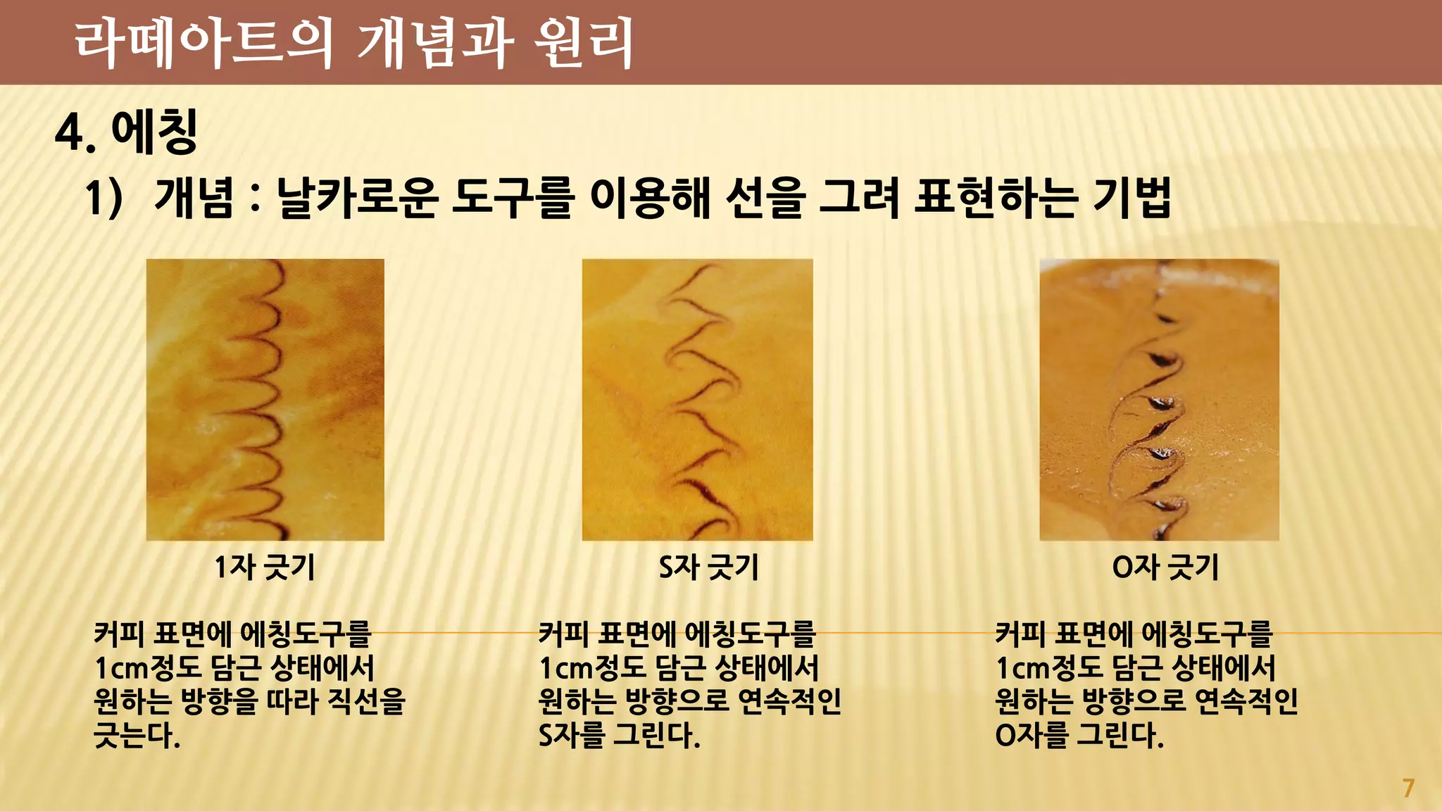 4. 에칭
1) 개념 : 날카로운 도구를 이용해 선을 그려 표현하는 기법
7
라떼아트의 개념과 원리
1자 긋기
커피 표면에 에칭도구를
1cm정도 담근 상태에서
원하는 방향을 따라 직선을
긋는다.
S자 긋기
커피 표면에 에칭도구를
1cm정도 담근 상태에서
원하는 방향으로 연속적인
S자를 그린다.
O자 긋기
커피 표면에 에칭도구를
1cm정도 담근 상태에서
원하는 방향으로 연속적인
O자를 그린다.
 