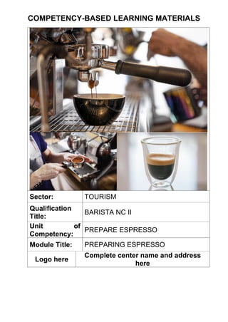 COMPETENCY-BASED LEARNING MATERIALS
Sector: TOURISM
Qualification
Title:
BARISTA NC II
Unit of
Competency:
PREPARE ESPRESSO
Module Title: PREPARING ESPRESSO
Logo here
Complete center name and address
here
 