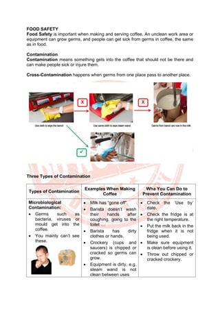 FOOD SAFETY
Food Safety is important when making and serving coffee. An unclean work area or
equipment can grow germs, and people can get sick from germs in coffee, the same
as in food.
Contamination
Contamination means something gets into the coffee that should not be there and
can make people sick or injure them.
Cross-Contamination happens when germs from one place pass to another place.
Three Types of Contamination
Types of Contamination
Examples When Making
Coffee
Wha You Can Do to
Prevent Contamination
Microbiological
Contamination:
• Germs such as
bacteria, viruses or
mould get into the
coffee.
• You mainly can’t see
these.
• Milk has “gone off”.
• Barista doesn’t wash
their hands after
coughing, going to the
toilet …
• Barista has dirty
clothes or hands.
• Crockery (cups and
saucers) is chipped or
cracked so germs can
grow.
• Equipment is dirty, e.g.
steam wand is not
clean between uses
• Check the ‘Use by’
date.
• Check the fridge is at
the right temperature.
• Put the milk back in the
fridge when it is not
being used.
• Make sure equipment
is clean before using it.
• Throw out chipped or
cracked crockery.
 