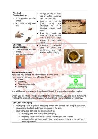 Physical
Contamination:
• An object gets into the
coffee.
• You can usually see
this.
• Things fall into the milk
jug or coffee, such as
hair or a band aid.
• Insects and vermin
(rats, mice) are
attracted to food
crumbs, syrups and
spills.
• Raw food such as
meat is put above the
milk in the refrigerator
where it can drip
down.
Chemical
Contamination:
• Chemicals get into the
coffee.
• You can’t see these.
• Cleaning chemicals
used to clean the
equipment are not
washed off thoroughly.
Environmental Safety
How can you protect the environment in your work? The
main ways are by using less of these things:
• Water.
• Electricity.
• Cleaning chemicals.
• Packaging.
You will learn some ways of doing these things in the green boxes in this module.
When you do these things to protect the environment, you are also minimizing
(making the smallest amount) waste, which will help your workplace save money.
Use Less Packaging
• Packaging such as plastic wrapping, boxes and bottles can fill up rubbish tips,
blow around the land and injure creatures in the sea.
• Your workplace can help the environment by:
o buying goods with little or no packaging.
o recycling cardboard boxes, plastic or glass jars and bottles.
o putting coffee grounds and other food scraps into a compost bin to
fertilize gardens.
 