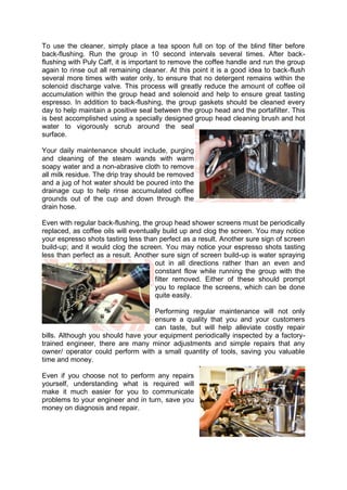 To use the cleaner, simply place a tea spoon full on top of the blind filter before
back-flushing. Run the group in 10 second intervals several times. After back-
flushing with Puly Caff, it is important to remove the coffee handle and run the group
again to rinse out all remaining cleaner. At this point it is a good idea to back-flush
several more times with water only, to ensure that no detergent remains within the
solenoid discharge valve. This process will greatly reduce the amount of coffee oil
accumulation within the group head and solenoid and help to ensure great tasting
espresso. In addition to back-flushing, the group gaskets should be cleaned every
day to help maintain a positive seal between the group head and the portafilter. This
is best accomplished using a specially designed group head cleaning brush and hot
water to vigorously scrub around the seal
surface.
Your daily maintenance should include, purging
and cleaning of the steam wands with warm
soapy water and a non-abrasive cloth to remove
all milk residue. The drip tray should be removed
and a jug of hot water should be poured into the
drainage cup to help rinse accumulated coffee
grounds out of the cup and down through the
drain hose.
Even with regular back-flushing, the group head shower screens must be periodically
replaced, as coffee oils will eventually build up and clog the screen. You may notice
your espresso shots tasting less than perfect as a result. Another sure sign of screen
build-up; and it would clog the screen. You may notice your espresso shots tasting
less than perfect as a result. Another sure sign of screen build-up is water spraying
out in all directions rather than an even and
constant flow while running the group with the
filter removed. Either of these should prompt
you to replace the screens, which can be done
quite easily.
Performing regular maintenance will not only
ensure a quality that you and your customers
can taste, but will help alleviate costly repair
bills. Although you should have your equipment periodically inspected by a factory-
trained engineer, there are many minor adjustments and simple repairs that any
owner/ operator could perform with a small quantity of tools, saving you valuable
time and money.
Even if you choose not to perform any repairs
yourself, understanding what is required will
make it much easier for you to communicate
problems to your engineer and in turn, save you
money on diagnosis and repair.
 