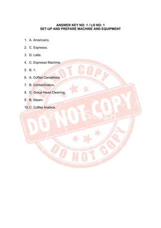 ANSWER KEY NO: 1 / LO NO: 1
SET-UP AND PREPARE MACHINE AND EQUIPMENT
1. A. Americano.
2. C. Espresso.
3. D. Latte.
4. C. Espresso Machine.
5. B. 1.
6. A. Coffea Canephora.
7. B. Contamination.
8. C. Group Head Cleaning.
9. B. Steam.
10.C. Coffea Arabica.
 