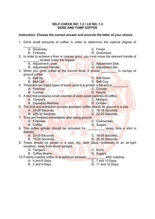 SELF-CHECK NO: 1.2 / LO NO.:1.2
DOSE AND TAMP COFFEE
Instruction: Choose the correct answer and encircle the letter of your choice.
1. Grind small amounts of coffee in order to determine the optimal degree of
__________.
A. Doneness.
B. Fineness.
C. Finest.
D. Graininess.
2. In order to achieve a finer or coarser grind, you must move the relevant handle of
_________ located under the hopper.
A. Adjustment Lever.
B. Adjustment Handle.
C. Adjustment Disk.
D. Adjustment Bar.
3. When you grind coffee at the correct level, it should _________ in clumps of
ground coffee.
A. Ball Up.
B. Ball Call.
C. Ball Down.
D. Ball Cup.
4. There are two major types of burrs used in a grinder a flat and a _________.
A. Practical.
B. Conical.
C. Circular.
D. Round.
5. A tool that produces small volumes of even-sized particles of coffee.
A. Tampers.
B. Espresso Machine.
C. Mortars.
D. Grinder.
6. The time and extraction process espresso coffee should be ground to a size.
A. 23-28 Seconds.
B. 229-32 Seconds.
C. 16-18 Seconds.
D. 22-25 Seconds.
7. They are freshest immediately after being ground.
A. Fineness.
B. Coffee.
C. Coarseness.
D. Sugars.
8. The coffee grinder should be activated for __________ every time a shot is
desired.
A. 20-25 Seconds.
B. 15-20 Seconds.
C. 19-26 Seconds.
D. 26-30 Seconds.
9. These should be stored in a cool, dry, dark place, preferably in an air-tight
condition, away from direct sunlight.
A. Tampers.
B. Coffee Beans.
C. Burrs.
D. Sugars.
10.Freshly-roasted coffee is at optimum between __________ after roasting.
A. 4 and 6 Days.
B. 2 and 4 Days.
C. 7 and 10 Days.
D. 11 and 12 Days.
 