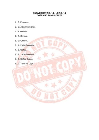 ANSWER KEY NO: 1.2 / LO NO: 1.2
DOSE AND TAMP COFFEE
1. B. Fineness.
2. C. Adjustment Disk.
3. A. Ball Up.
4. B. Conical.
5. D. Grinder.
6. A. 23-28 Seconds.
7. B. Coffee.
8. B. 15-20 Seconds.
9. B. Coffee Beans.
10.C. 7 and 10 Days.
 