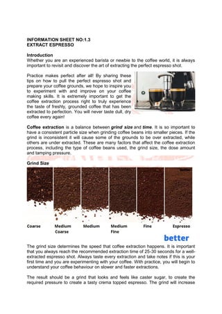 INFORMATION SHEET NO:1.3
EXTRACT ESPRESSO
Introduction
Whether you are an experienced barista or newbie to the coffee world, it is always
important to revisit and discover the art of extracting the perfect espresso shot.
Practice makes perfect after all! By sharing these
tips on how to pull the perfect espresso shot and
prepare your coffee grounds, we hope to inspire you
to experiment with and improve on your coffee
making skills. It is extremely important to get the
coffee extraction process right to truly experience
the taste of freshly, grounded coffee that has been
extracted to perfection. You will never taste dull, dry
coffee every again!
Coffee extraction is a balance between grind size and time. It is so important to
have a consistent particle size when grinding coffee beans into smaller pieces. If the
grind is inconsistent it will cause some of the grounds to be over extracted, while
others are under extracted. These are many factors that affect the coffee extraction
process, including the type of coffee beans used, the grind size, the dose amount
and tamping pressure.
Grind Size
The grind size determines the speed that coffee extraction happens. It is important
that you always reach the recommended extraction time of 25-30 seconds for a well-
extracted espresso shot. Always taste every extraction and take notes if this is your
first time and you are experimenting with your coffee. With practice, you will begin to
understand your coffee behaviour on slower and faster extractions.
The result should be a grind that looks and feels like caster sugar, to create the
required pressure to create a tasty crema topped espresso. The grind will increase
 