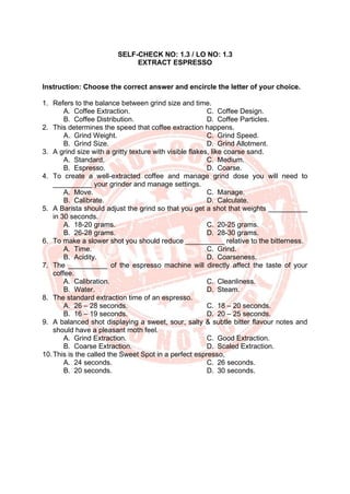 SELF-CHECK NO: 1.3 / LO NO: 1.3
EXTRACT ESPRESSO
Instruction: Choose the correct answer and encircle the letter of your choice.
1. Refers to the balance between grind size and time.
A. Coffee Extraction.
B. Coffee Distribution.
C. Coffee Design.
D. Coffee Particles.
2. This determines the speed that coffee extraction happens.
A. Grind Weight.
B. Grind Size.
C. Grind Speed.
D. Grind Allotment.
3. A grind size with a gritty texture with visible flakes, like coarse sand.
A. Standard.
B. Espresso.
C. Medium.
D. Coarse.
4. To create a well-extracted coffee and manage grind dose you will need to
__________ your grinder and manage settings.
A. Move.
B. Calibrate.
C. Manage.
D. Calculate.
5. A Barista should adjust the grind so that you get a shot that weights __________
in 30 seconds.
A. 18-20 grams.
B. 26-28 grams.
C. 20-25 grams.
D. 28-30 grams.
6. To make a slower shot you should reduce __________ relative to the bitterness.
A. Time.
B. Acidity.
C. Grind.
D. Coarseness.
7. The __________ of the espresso machine will directly affect the taste of your
coffee.
A. Calibration.
B. Water.
C. Cleanliness.
D. Steam.
8. The standard extraction time of an espresso.
A. 26 – 28 seconds.
B. 16 – 19 seconds.
C. 18 – 20 seconds.
D. 20 – 25 seconds.
9. A balanced shot displaying a sweet, sour, salty & subtle bitter flavour notes and
should have a pleasant moth feel.
A. Grind Extraction.
B. Coarse Extraction.
C. Good Extraction.
D. Scaled Extraction.
10.This is the called the Sweet Spot in a perfect espresso,
A. 24 seconds.
B. 20 seconds.
C. 26 seconds.
D. 30 seconds.
 