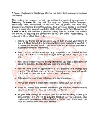 A Record of Achievement is also provided for your trainer to fill-in upon completion of
this module.
This module was prepared to help you achieve the required competencies in
Preparing Espresso, Texturing Milk, Preparing and Serving Coffee Beverages,
Performing Basic Maintenance of Machine and Equipment, and Performing
Cashiering and General Control Procedures. It will serve as a source of information
for you to acquire the required knowledge, skills, attitude, and inherent behaviour for
BARISTA NC II, with minimum supervision or help from your trainer. This material
will aid you in acquiring the competency at your own pace, independently. To
achieve the full benefit of this module:
• Talk to your trainer and agree on how you will both organize your training on
this unit. Read through the Competency Based Learning Material carefully. It
is divided into sections which cover all the skills and knowledge you need to
successfully complete this module.
• Most probably, your trainer will also be your supervisor. He / She will be there
to support and show you the correct way to do things. Ask for help if you need
one.
• Your trainer will tell you about the important things you need to consider when
doing the activities. It is important you listen and take notes.
• You will have plenty of opportunities to ask questions and undergo rigid
practice. This will help you in achieving competency in your new skill. Ample
practice will improve your speed, memory and confidence.
• Talk with more experienced colleagues and ask for guidance.
• Answer self-checks at the end of each section to test your own progress.
• When you finished each element and feel that you are ready, demonstrate the
activities outlined in the learning material to your trainer.
• As your work through the activities, your trainer will be taking note of your
performance. He / She will be providing feedback on your progress. Your
readiness for assessment will be reflected in his/her report, if and when you
have successfully completed each element.
 