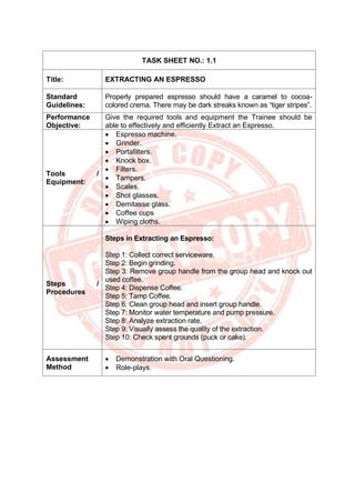 TASK SHEET NO.: 1.1
Title: EXTRACTING AN ESPRESSO
Standard
Guidelines:
Properly prepared espresso should have a caramel to cocoa-
colored crema. There may be dark streaks known as “tiger stripes”.
Performance
Objective:
Give the required tools and equipment the Trainee should be
able to effectively and efficiently Extract an Espresso.
Tools /
Equipment:
• Espresso machine.
• Grinder.
• Portafilters.
• Knock box.
• Filters.
• Tampers.
• Scales.
• Shot glasses.
• Demitasse glass.
• Coffee cups
• Wiping cloths.
Steps /
Procedures
Steps in Extracting an Espresso:
Step 1: Collect correct serviceware.
Step 2: Begin grinding.
Step 3: Remove group handle from the group head and knock out
used coffee.
Step 4: Dispense Coffee.
Step 5: Tamp Coffee.
Step 6: Clean group head and insert group handle.
Step 7: Monitor water temperature and pump pressure.
Step 8: Analyze extraction rate.
Step 9: Visually assess the quality of the extraction.
Step 10: Check spent grounds (puck or cake).
Assessment
Method
• Demonstration with Oral Questioning.
• Role-plays.
 