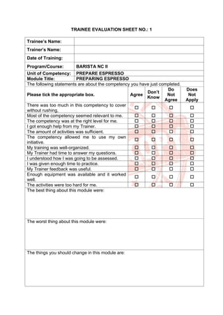 TRAINEE EVALUATION SHEET NO.: 1
Trainee’s Name:
Trainer’s Name:
Date of Training:
Program/Course: BARISTA NC II
Unit of Competency: PREPARE ESPRESSO
Module Title: PREPARING ESPRESSO
The following statements are about the competency you have just completed.
Please tick the appropriate box. Agree
Don’t
Know
Do
Not
Agree
Does
Not
Apply
There was too much in this competency to cover
without rushing,
   
Most of the competency seemed relevant to me.    
The competency was at the right level for me.    
I got enough help from my Trainer.    
The amount of activities was sufficient.    
The competency allowed me to use my own
initiative.
   
My training was well-organized.    
My Trainer had time to answer my questions.    
I understood how I was going to be assessed.    
I was given enough time to practice.    
My Trainer feedback was useful.    
Enough equipment was available and it worked
well.
   
The activities were too hard for me.    
The best thing about this module were:
The worst thing about this module were:
The things you should change in this module are:
 