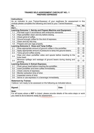 TRAINEE SELF-ASSESSMENT CHECKLIST NO.: 1
PREPARE ESPRESSO
Instructions:
As an indicator to your Trainer/Assessor of your readiness for assessment in this
module please complete the following and hand to your Trainer/Assessor.
No. Yes No
Did I…
Learning Outcome 1: Set-Up and Prepare Machine and Equipment.
1.1 Pre-heat cups in accordance with enterprise standards.  
1.2 Wipe portafilter clean and dry before dosing.  
1.3 Check grind of coffee.  
1.4 Ground enough coffee for the shot of espresso.  
1.5 Clean and dry drip tray.  
1.6 Prepare and use rags properly.  
Learning Outcome 2: Dose and Tamp Coffee.
2.1 Dose appropriate amount of ground coffee in the portafilter.  
2.2 Apply appropriate amount of pressure to tamp the ground beans.  
2.3 Tamp ground coffee evenly.  
2.4
Wipe and clean portafilter sides and spouts before inserting to the
brew head.
 
2.5
Minimize spillage and wastage of ground beans during dosing and
grinding.
 
Learning Outcome 3: Extract Espresso.
3.1 Flush group head before inserting the portafilter.  
3.2 Insert portafilter and brew coffee immediately.  
3.3 Check volume of espresso.  
3.4 Monitor extraction time of shot.  
3.5 Inspected crema of shot.  
3.6 Serve or use espresso in a beverage immediately.  
Statement by Trainee:
I believe I am ready to be assessed on the following as indicated above.
Signed: Date:
Note:
For all boxes where a NO* is ticked, please provide details of the extra steps or work
you need to do to become ready for assessment.
 