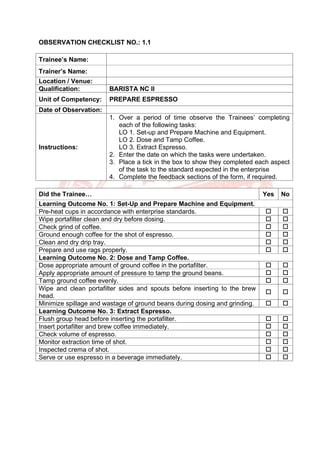 OBSERVATION CHECKLIST NO.: 1.1
Trainee’s Name:
Trainer’s Name:
Location / Venue:
Qualification: BARISTA NC II
Unit of Competency: PREPARE ESPRESSO
Date of Observation:
Instructions:
1. Over a period of time observe the Trainees’ completing
each of the following tasks:
LO 1. Set-up and Prepare Machine and Equipment.
LO 2. Dose and Tamp Coffee.
LO 3. Extract Espresso.
2. Enter the date on which the tasks were undertaken.
3. Place a tick in the box to show they completed each aspect
of the task to the standard expected in the enterprise
4. Complete the feedback sections of the form, if required.
Did the Trainee… Yes No
Learning Outcome No. 1: Set-Up and Prepare Machine and Equipment.
Pre-heat cups in accordance with enterprise standards.  
Wipe portafilter clean and dry before dosing.  
Check grind of coffee.  
Ground enough coffee for the shot of espresso.  
Clean and dry drip tray.  
Prepare and use rags properly.  
Learning Outcome No. 2: Dose and Tamp Coffee.
Dose appropriate amount of ground coffee in the portafilter.  
Apply appropriate amount of pressure to tamp the ground beans.  
Tamp ground coffee evenly.  
Wipe and clean portafilter sides and spouts before inserting to the brew
head.
 
Minimize spillage and wastage of ground beans during dosing and grinding.  
Learning Outcome No. 3: Extract Espresso.
Flush group head before inserting the portafilter.  
Insert portafilter and brew coffee immediately.  
Check volume of espresso.  
Monitor extraction time of shot.  
Inspected crema of shot.  
Serve or use espresso in a beverage immediately.  
 