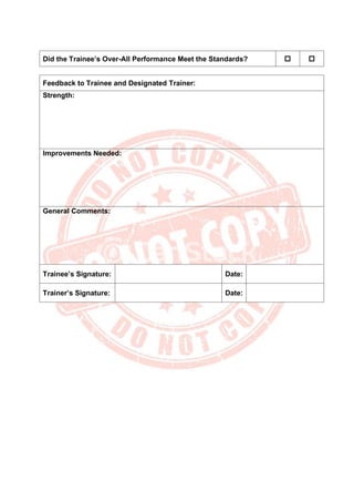 Did the Trainee’s Over-All Performance Meet the Standards?  
Feedback to Trainee and Designated Trainer:
Strength:
Improvements Needed:
General Comments:
Trainee’s Signature: Date:
Trainer’s Signature: Date:
 