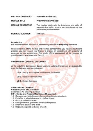 UNIT OF COMPETENCY : PREPARE ESPRESSO
MODULE TITLE : PREPARING ESPRESSO
MODULE DESCRIPTOR : This module deals with the knowledge and skills of
preparing the perfect shot of espresso based on the
parameters provided herein.
NOMINAL DURATION : 50 Hours
Introduction
this module contains information and learning activities in Preparing Espresso.
Upon completion of this module and you feel confident that you have had sufficient
practice, you may request your Trainer to arrange an appointment with a registered
Assessor for your assessment. The results of the assessment will be recorded in
your Competency Achievement Record.
SUMMARY OF LEARNING OUTCOMES
At the end of this Competency-Based Learning Material, the learners are expected to
meet the following learning outcomes:
LO 1. Set-Up and Prepare Machine and Equipment
LO 2. Dose and Temp Coffee
LO 3. Extract Espresso
ASSESSMENT CRITERIA
Critical Aspects of Assessment
Evidence of the following is critical:
LO 1. Set-Up and Prepare Machine and Equipment:
1.1 Cups are pre-heated in accordance with enterprise standards.
1.2 Portafilter is wiped clean and dry before dosing.
1.3 Grind of coffee is checked.
1.4 Enough coffee is ground for the shot of espresso.
1.5 Drip tray is cleaned and dried.
1.6 Rags are prepared and used properly.
 