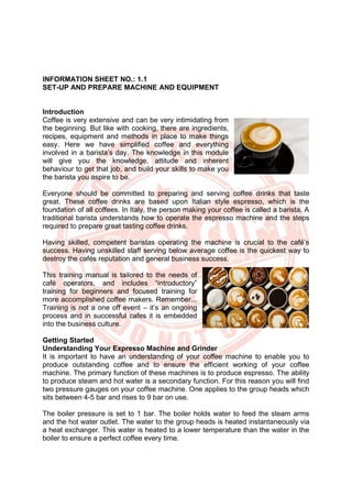 INFORMATION SHEET NO.: 1.1
SET-UP AND PREPARE MACHINE AND EQUIPMENT
Introduction
Coffee is very extensive and can be very intimidating from
the beginning. But like with cooking, there are ingredients,
recipes, equipment and methods in place to make things
easy. Here we have simplified coffee and everything
involved in a barista’s day. The knowledge in this module
will give you the knowledge, attitude and inherent
behaviour to get that job, and build your skills to make you
the barista you aspire to be.
Everyone should be committed to preparing and serving coffee drinks that taste
great. These coffee drinks are based upon Italian style espresso, which is the
foundation of all coffees. In Italy, the person making your coffee is called a barista. A
traditional barista understands how to operate the espresso machine and the steps
required to prepare great tasting coffee drinks.
Having skilled, competent baristas operating the machine is crucial to the café’s
success. Having unskilled staff serving below average coffee is the quickest way to
destroy the cafés reputation and general business success.
This training manual is tailored to the needs of
café operators, and includes “introductory”
training for beginners and focused training for
more accomplished coffee makers. Remember...
Training is not a one off event – it’s an ongoing
process and in successful cafes it is embedded
into the business culture.
Getting Started
Understanding Your Expresso Machine and Grinder
It is important to have an understanding of your coffee machine to enable you to
produce outstanding coffee and to ensure the efficient working of your coffee
machine. The primary function of these machines is to produce espresso. The ability
to produce steam and hot water is a secondary function. For this reason you will find
two pressure gauges on your coffee machine. One applies to the group heads which
sits between 4-5 bar and rises to 9 bar on use.
The boiler pressure is set to 1 bar. The boiler holds water to feed the steam arms
and the hot water outlet. The water to the group heads is heated instantaneously via
a heat exchanger. This water is heated to a lower temperature than the water in the
boiler to ensure a perfect coffee every time.
 