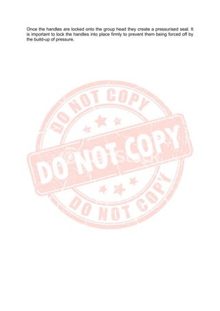 Once the handles are locked onto the group head they create a pressurised seal. It
is important to lock the handles into place firmly to prevent them being forced off by
the build-up of pressure.
 