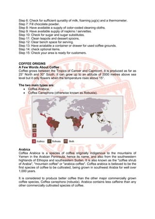 Step 6: Check for sufficient qunatity of milk, foaming jug(s) and a thermometer.
Step 7: Fill chocolate powder.
Step 8: Have available a supply of color-coded cleaning cloths.
Step 9: Have available supply of napkins / serviettes.
Step 10: Check for sugar and sugar substitutes.
Step 11: Clean teapots and dessert spoons.
Step 12: Clear bench space for serving.
Step 13: Have avialable a container or drawer for used coffee grounds.
Step 14: check optional items.
Step 15: Check your area is ready for customers.
COFFEE ORIGINS
A Few Words About Coffee
Coffee grows between the Tropics of Cancer and Capricorn. It is produced as far as
25° North and 30° South. It can grow up to an altitude of 2000 metres above sea
level but it only flowers when the temperature rises above 15°.
The two main types are:
• Coffea Arabica.
• Coffea Canephora (otherwise known as Robusta).
Arabica
Coffea Arabica is a species of coffea originally indigenous to the mountains of
Yemen in the Arabian Peninsula, hence its name, and also from the southwestern
highlands of Ethiopia and southeastern Sudan. It is also known as the "coffee shrub
of Arabia", "mountain coffee" or "arabica coffee". Coffea arabica is believed to be the
first species of coffee to be cultivated, being grown in southwest Arabia for well over
1,000 years.
It is considered to produce better coffee than the other major commercially grown
coffee species, Coffea canephora (robusta). Arabica contains less caffeine than any
other commercially cultivated species of coffee.
 