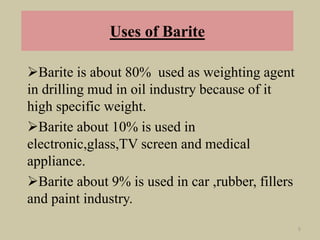Uses of Barite
Barite is about 80% used as weighting agent
in drilling mud in oil industry because of it
high specific weight.
Barite about 10% is used in
electronic,glass,TV screen and medical
appliance.
Barite about 9% is used in car ,rubber, fillers
and paint industry.
5
 