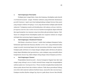 20
Sub-Lingkungan Flood plain
Endapan pasir sangat halus, lanau dan lempung, diendapkan pada daerah
overbank flood plain sungai. Struktur sedimen yang terbentuk diantaranya
parallel laminasi, ripple mark dan kadang-kadang terdapat horison batu pasir
yang mengisi struktur shringkage crack, yang diasumsikan terdapat pada daerah
subarerial. Terdapatnya tanah (soil) diindikasikan oleh adanyacarbonat chaliches,
ferruginous laterites dan rootlets horizon. Gambut kemungkinan dapat terbentuk
dan juga kumpulan sisa tanaman yang terawetkan pda permukaan lapisan. Sub-
fasies ini sebagian besar diendapkan pada arus suspensi selama air sungai
melimpah dan memotong bagian tanggung disisinya.
Sub-Lingkungan Abandoned Channel
Sub-fasies abandoned channel terdiri dari endapan batupasir halus
berbentuk tapal kuda dan biasanya disebut ox-bow lake yang terbentuk ketika
sungai meander memotong bagian lain dari permukaan disekitar sungai tersebut.
Endapan pada sub-fasies ini serupa dengan endapan pada sub-fasies floodplain,
tetapi dapat dibedakan dari geometrinya, yaitu endapan yang menindih abrasi
konglomerat channel lag, tidak terdapat selang dengan sikuen batupasir point-bar.
Sub-Lingkungan Channel
Perpindahan lateral meander channel mengerosi bagian luar dari tepi
sungai yang cekung (concave bank), menoreh dasar sungai dan mengendapkan
sedimen pada inner bank (point bar). Proses tersebut menghasilkan karakteristik
sikuen pada ukuran butir dan struktur sedimen. Pada dasar permukaan bidang
erosi diisi oleh material sedimen berbutir kasar, mud pellet dan sisa-sisa kayu.
Endapan tersebut disebut sebagai lag deposite pada dasar channel dan ditindih
 